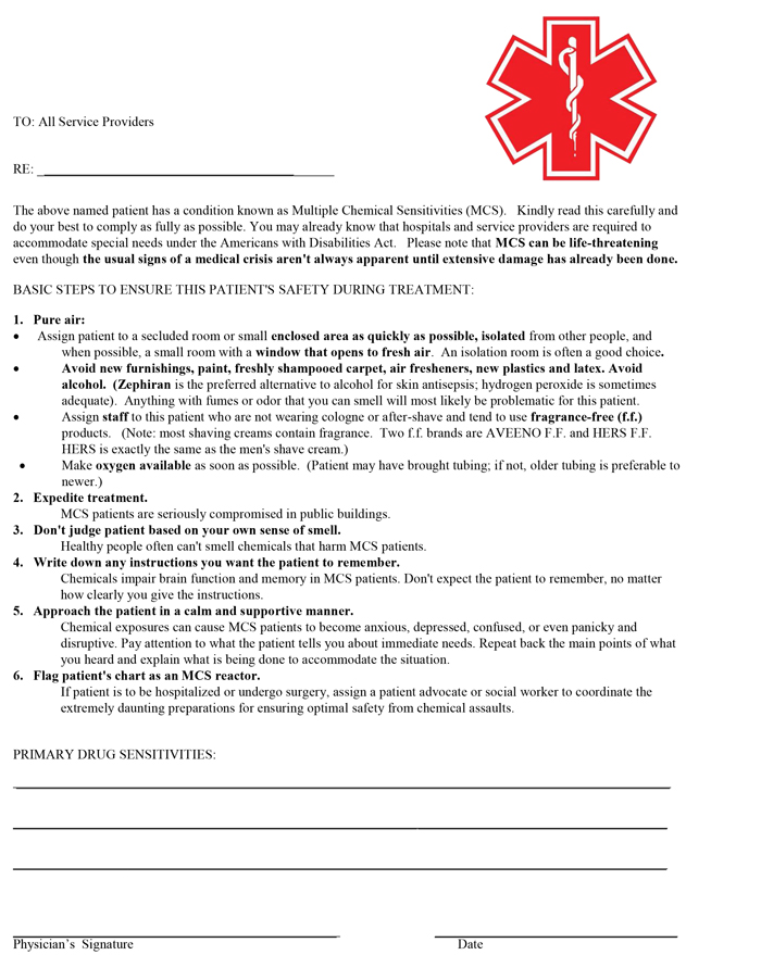 Text Box: [Doctor’s Letterhead]    TO:  All service providers RE:  ____________________________________ The above named patient has a condition known as Multiple Chemical Sensitivities (MCS).    Kindly read this carefully and do your best to comply as fully as possible.  You may already know that hospitals and service providers are required to accommodate special needs under the Americans with Disabilities Act.   Please note that MCS can be life-threatening even though the usual signs of a medical crisis aren't always apparent until extensive damage has already been done.    BASIC STEPS TO ENSURE THIS PATIENT'S SAFETY DURING TREATMENT: 1. 1.       Pure airAssign patient to a secluded room or small enclosed area as quickly as possible, isolated from other people, and when possible, a small room with a window that opens to fresh air.  An isolation room is often a good choice.Avoid new furnishings, paint, freshly shampooed carpet, air fresheners, new plastics and latex. Avoid alcohol.  (Zephiran is the preferred alternative to alcohol for skin antisepsis; hydrogen peroxide is sometimes adequate).  Anything with fumes or odor that you can smell will most likely be problematic for this patient.Assign staff to this patient who are not wearing cologne or after-shave and tend to use fragrance-free (f.f.) products.  (Note:  most shaving creams contain fragrance. Make oxygen available as soon as possible.  (Patient may have brought tubing; if not, older tubing is preferable to newer.)2.    Expedite treatment.MCS patients are seriously compromised in public buildings.  3.   Don't judge patient based on your own sense of smell.   Healthy people often can't smell chemicals that harm MCS patients. 4.   Write down any instructions you want the patient to remember.       Chemicals impair brain function and memory in MCS patients.  Don't expect the patient to       remember, no matter how clearly you give the instructions.5.   Approach the patient in a calm and supportive manner.             Chemical exposures can cause MCS patients to become anxious, depressed, confused, or even      panicky and disruptive.  Pay attention to what the patient tells you about immediate needs.       Repeat back the main points of what you heard and explain what is being done to accommodate     the situation.            6.   Flag patient's chart as an MCS reactor.                    If patient is to be hospitalized or undergo surgery, assign a patient advocate or social worker                     to coordinate the  extremely daunting preparations for ensuring optimal safety from chemical                  assaults.           PRIMARY DRUG SENSITIVITIES: __________________________________________________________________________ __________________________________________________________________________ __________________________________________________________________________  ______________________________________Physician's signature                                                                                 Date   



